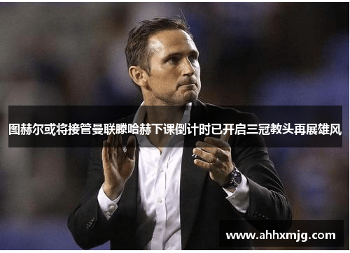 图赫尔或将接管曼联滕哈赫下课倒计时已开启三冠教头再展雄风