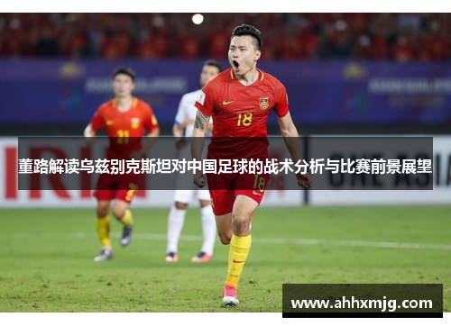 董路解读乌兹别克斯坦对中国足球的战术分析与比赛前景展望