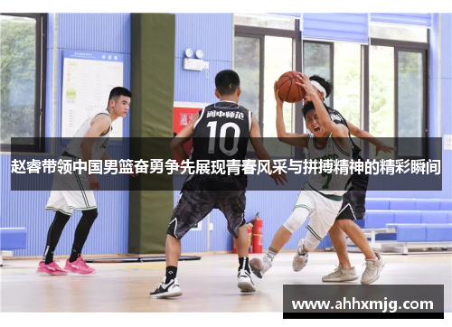 赵睿带领中国男篮奋勇争先展现青春风采与拼搏精神的精彩瞬间