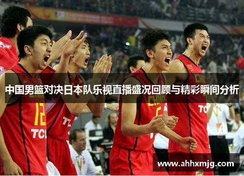 中国男篮对决日本队乐视直播盛况回顾与精彩瞬间分析